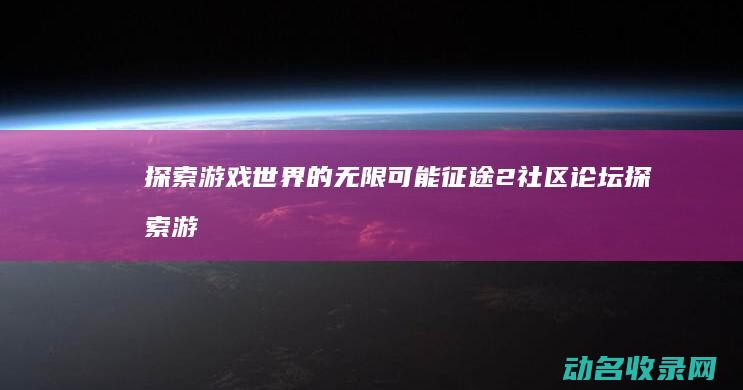 探索游戏世界的无限可能 征途2社区论坛 (探索游戏世界的无限可能)