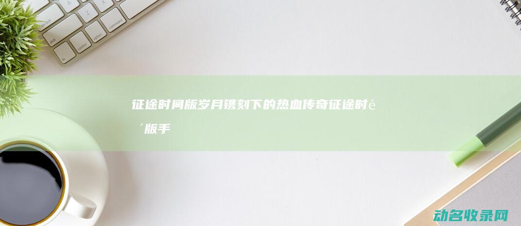 征途 时间版 岁月镌刻下的热血传奇 (征途时间版手游官网)