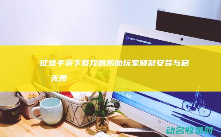 征途手游下载攻略 帮助玩家顺利安装与启动 (无畏征途手游下载)