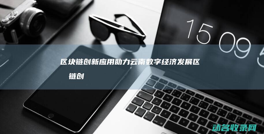 区块链创新应用助力云南数字经济发展 (区块链创新应用案例)